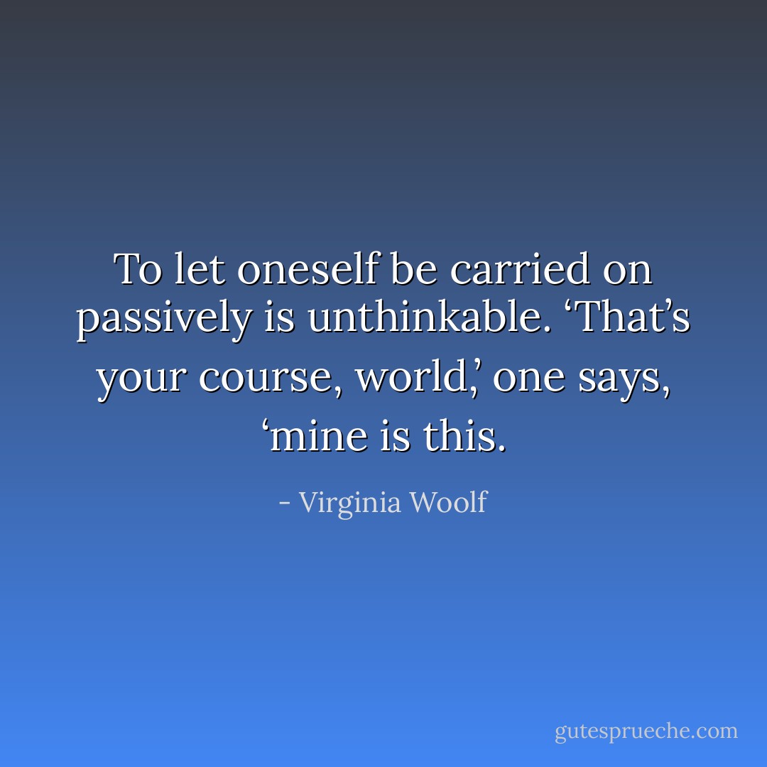 To let oneself be carried on passively is unthinkable. ‘That’s your course, world,’ one says, ‘mine is this. - Virginia Woolf