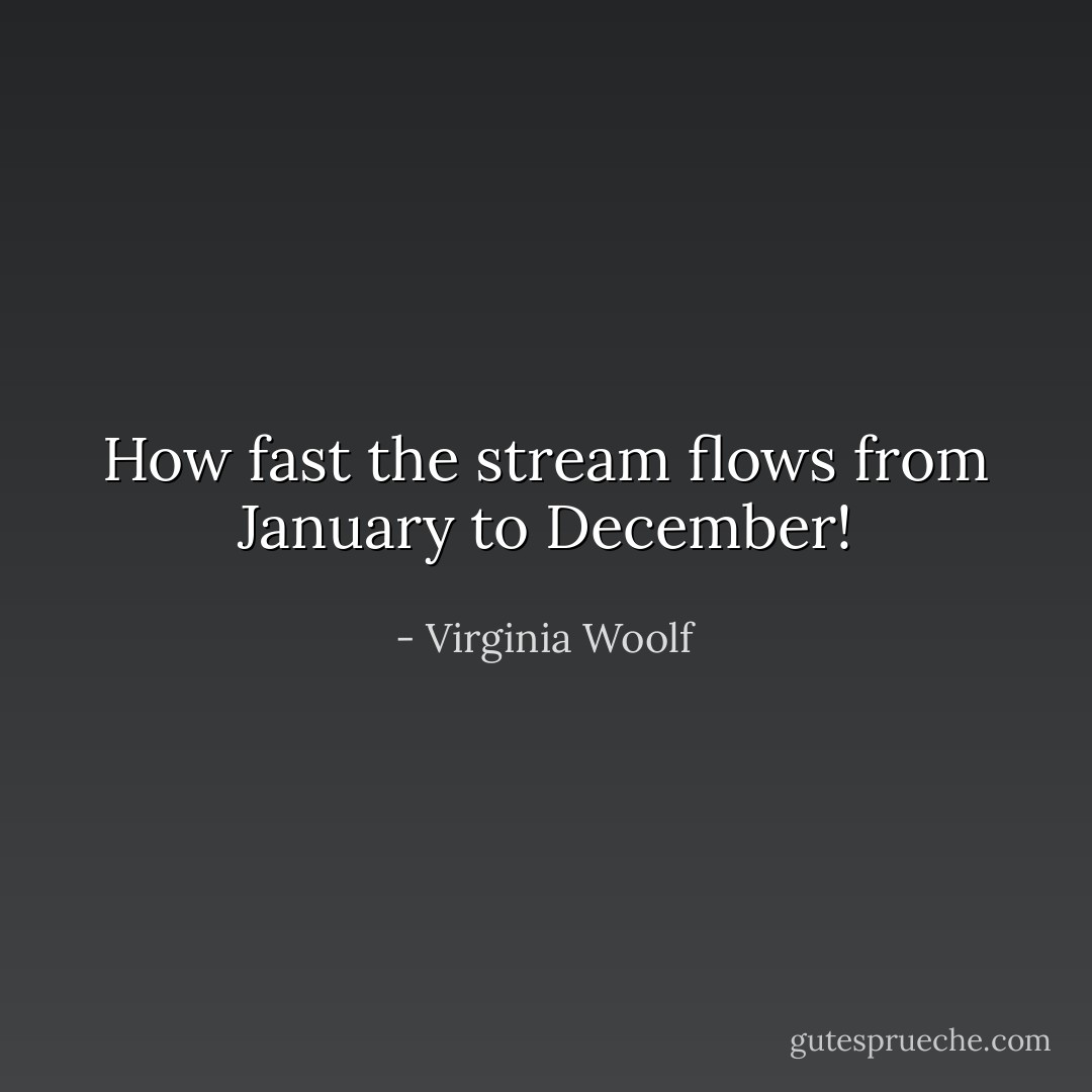 How fast the stream flows from January to December! - Virginia Woolf