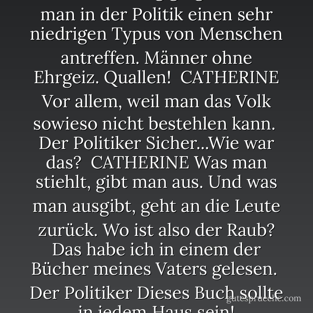 DER POLITIKER<br />Wenn es nicht um Bestechung ginge, würde man in der Politik einen sehr niedrigen Typus von Menschen antreffen. Männer ohne Ehrgeiz. Quallen!<br /><br />CATHERINE<br />Vor allem, weil man das Volk sowieso nicht bestehlen kann.<br /><br />Der Politiker<br />Sicher...Wie war das?<br /><br />CATHERINE<br />Was man stiehlt, gibt man aus. Und was man ausgibt, geht an die Leute zurück. Wo ist also der Raub? Das habe ich in einem der Bücher meines Vaters gelesen.<br /><br />Der Politiker<br />Dieses Buch sollte in jedem Haus sein! - Preston Sturges<