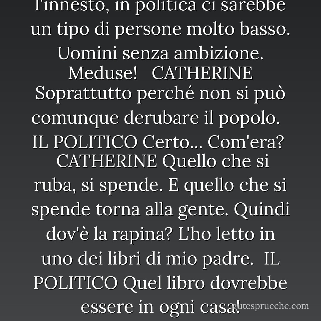IL POLITICO<br />Se non ci fosse l'innesto, in politica ci sarebbe un tipo di persone molto basso. Uomini senza ambizione. Meduse! <br /><br />CATHERINE<br />Soprattutto perché non si può comunque derubare il popolo.<br /><br /> IL POLITICO<br />Certo... Com'era? <br /><br />CATHERINE<br />Quello che si ruba, si spende. E quello che si spende torna alla gente. Quindi dov'è la rapina? L'ho letto in uno dei libri di mio padre.<br /><br />IL POLITICO<br />Quel libro dovrebbe essere in ogni casa! - Preston Sturges