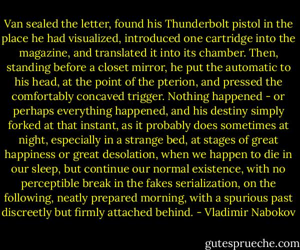 Van sealed the letter, found his Thunderbolt pistol in the place he had visualized, introduced one cartridge into the magazine, and translated it into its chamber. Then, standing before a closet mirror, he put the automatic to his head, at the point of the pterion, and pressed the comfortably concaved trigger. Nothing happened - or perhaps everything happened, and his destiny simply forked at that instant, as it probably does sometimes at night, especially in a strange bed, at stages of great happiness or great desolation, when we happen to die in our sleep, but continue our normal existence, with no perceptible break in the fakes serialization, on the following, neatly prepared morning, with a spurious past discreetly but firmly attached behind. - Vladimir Nabokov