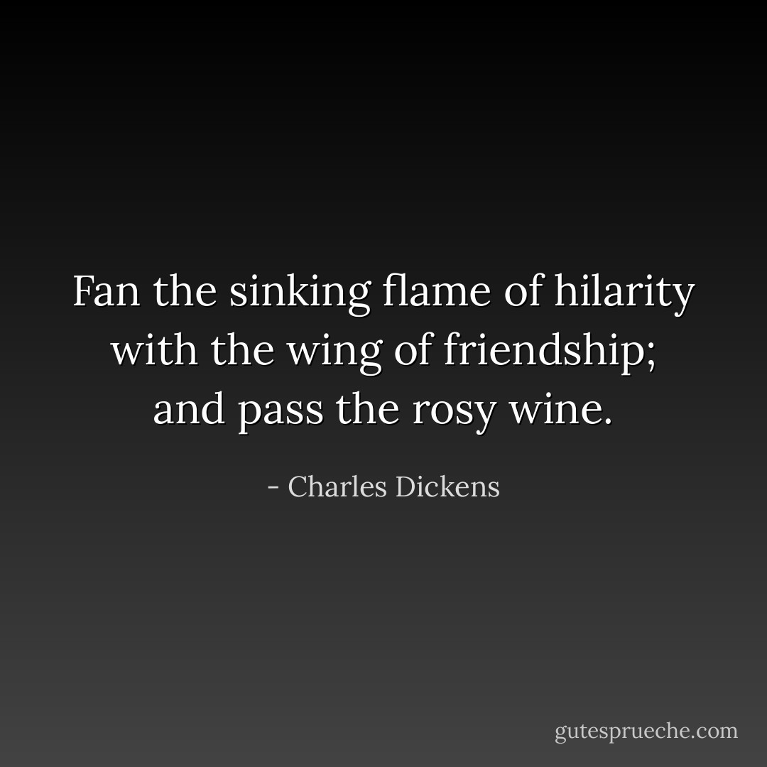 Fan the sinking flame of hilarity with the wing of friendship; and pass the rosy wine. - Charles Dickens