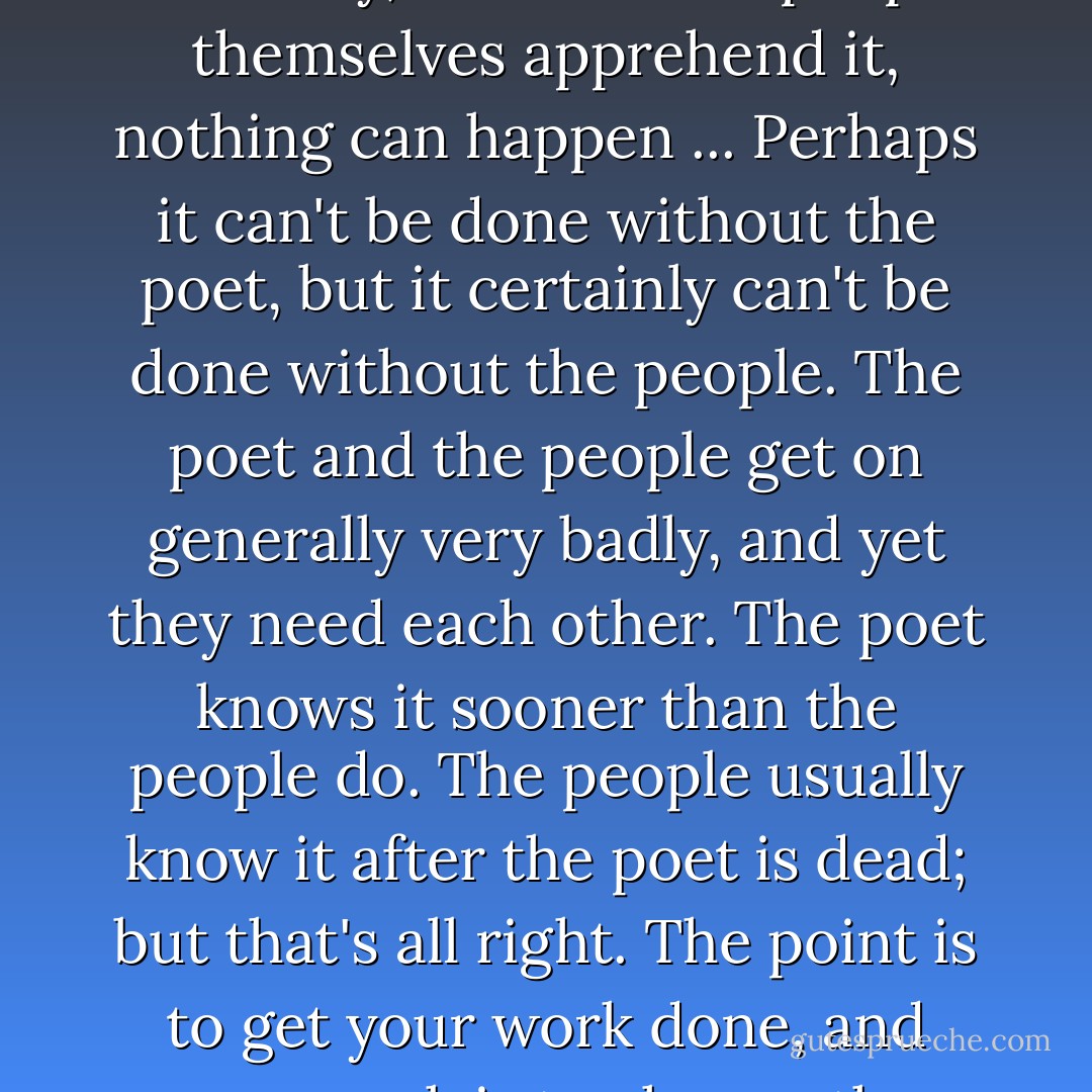 The poet or the revolutionary is there to articulate the necessity, but until the people themselves apprehend it, nothing can happen ... Perhaps it can't be done without the poet, but it certainly can't be done without the people. The poet and the people get on generally very badly, and yet they need each other. The poet knows it sooner than the people do. The people usually know it after the poet is dead; but that's all right. The point is to get your work done, and your work is to change the world. - James Baldwin