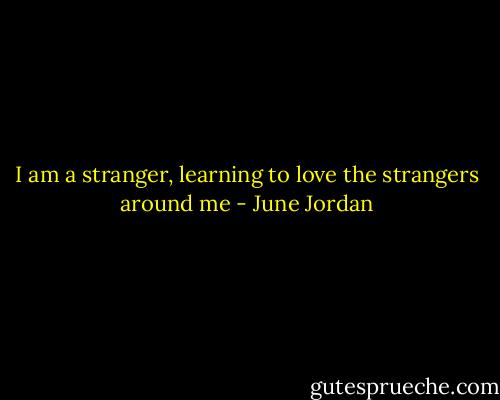 I am a stranger, learning to love the strangers around me - June Jordan