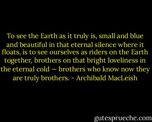 To see the Earth as it truly is, small and blue and beautiful in that eternal silence where it floats, is to see ourselves as riders on the Earth together, brothers on that bright loveliness in the eternal cold — brothers who know now they are truly brothers. - Archibald MacLeish