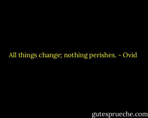 All things change; nothing perishes. - Ovid