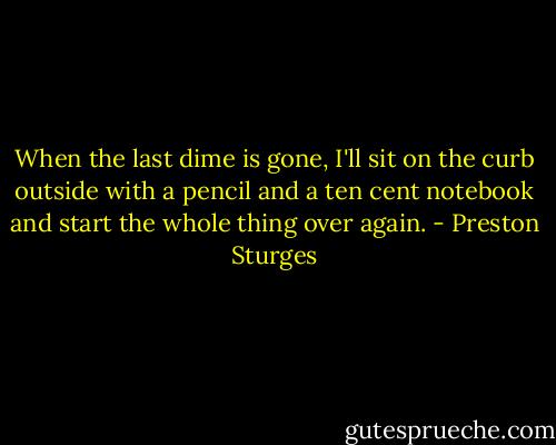 When the last dime is gone, I'll sit on the curb outside with a pencil and a ten cent notebook and start the whole thing over again. - Preston Sturges