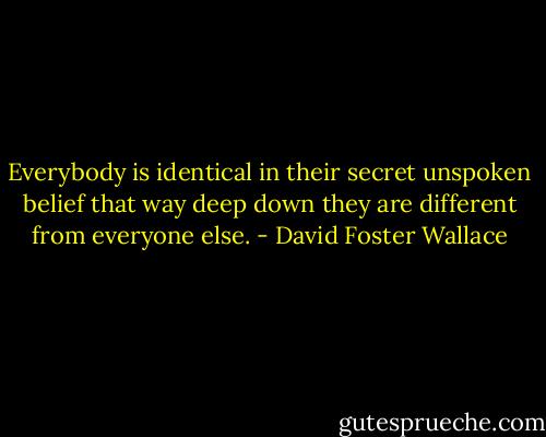 Everybody is identical in their secret unspoken belief that way deep down they are different from everyone else. - David Foster Wallace
