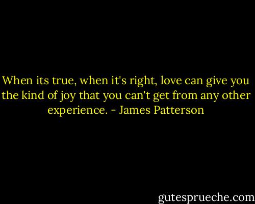 When its true, when it's right, love can give you the kind of joy that you can't get from any other experience. - James Patterson