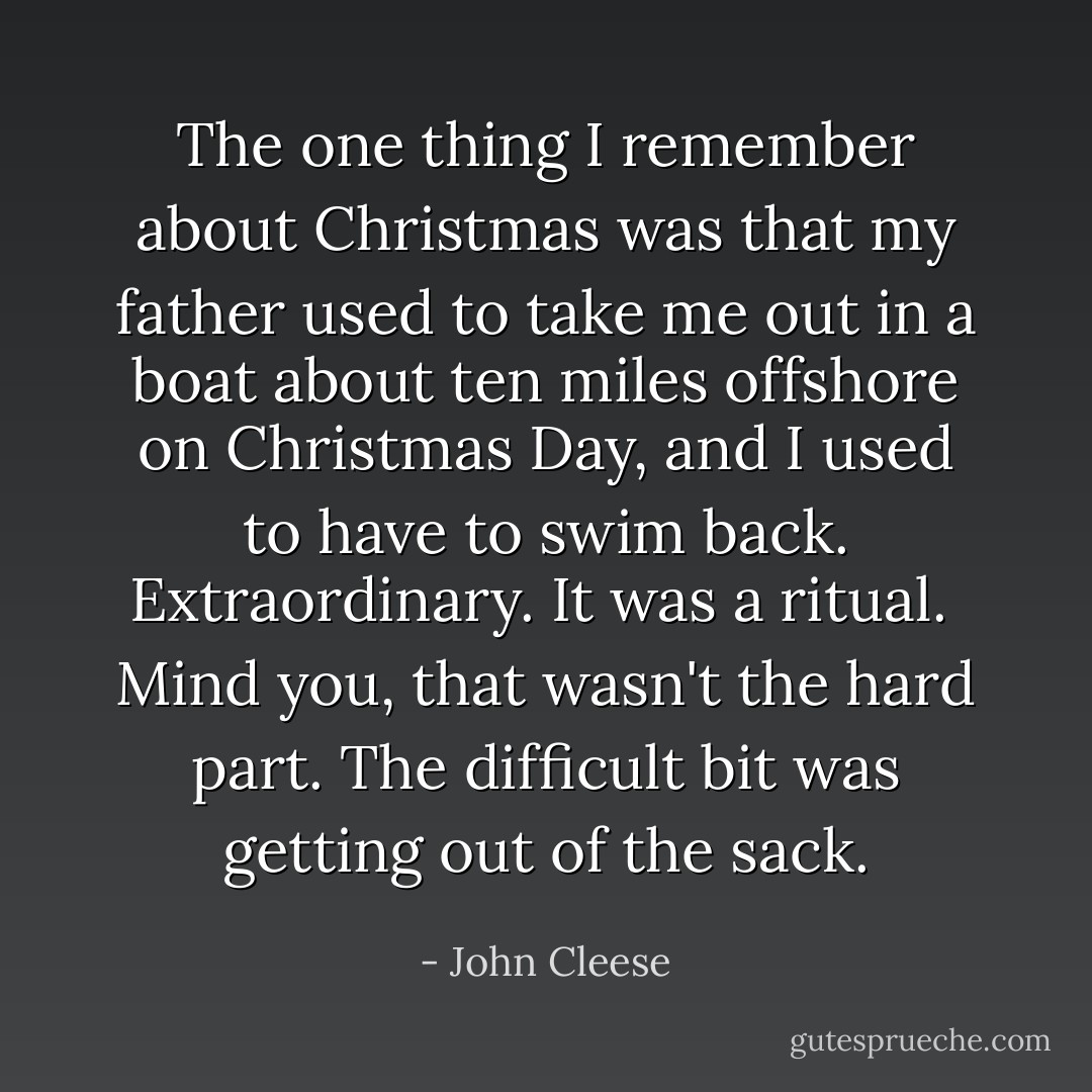 The one thing I remember about Christmas was that my father used to take me out in a boat about ten miles offshore on Christmas Day, and I used to have to swim back. Extraordinary. It was a ritual. <br />Mind you, that wasn't the hard part. The difficult bit was getting out of the sack. - John Cleese