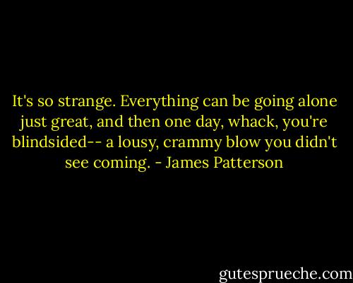 It's so strange. Everything can be going alone just great, and then one day, whack, you're blindsided-- a lousy, crammy blow you didn't see coming. - James Patterson