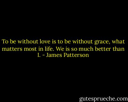 To be without love is to be without grace, what matters most in life.<br />We is so much better than I. - James Patterson