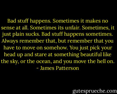 Bad stuff happens.<br />Sometimes it makes no sense at all. Sometimes its unfair.<br />Sometimes, it just plain sucks.<br />Bad stuff happens sometimes.<br />Always remember that, but remember that you have to move on somehow. You just pick your head up and stare at something beautiful like the sky, or the ocean, and you move the hell on. - James Patterson