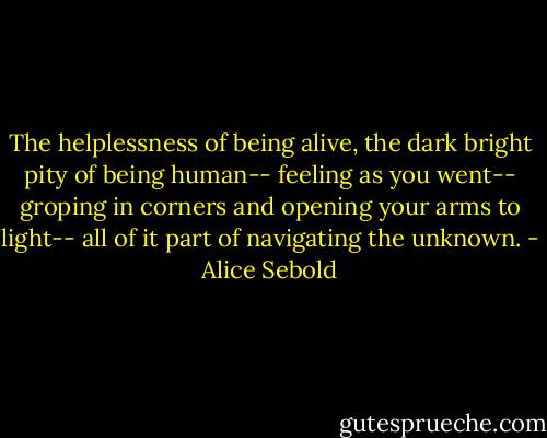 The helplessness of being alive, the dark bright pity of being human-- feeling as you went--<br />groping in corners and opening your arms to light-- all of it part of navigating the unknown. - Alice Sebold