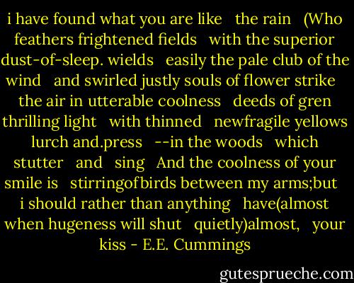 i have found what you are like <br /> the rain<br /><br /> (Who feathers frightened fields <br /> with the superior dust-of-sleep. wields<br /><br /> easily the pale club of the wind <br /> and swirled justly souls of flower strike<br /><br /> the air in utterable coolness<br /><br /> deeds of gren thrilling light <br /> with thinned <br /> newfragile yellows<br /><br /> lurch and.press <br /> --in the woods <br /> which <br /> stutter <br /> and <br /> sing <br /> And the coolness of your smile is <br /> stirringofbirds between my arms;but <br /> i should rather than anything <br /> have(almost when hugeness will shut <br /> quietly)almost, <br /> your kiss - E.E. Cummings