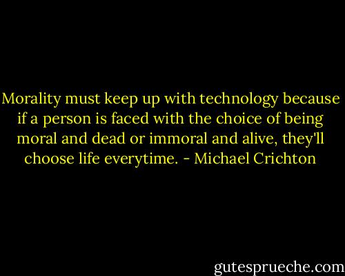 Morality must keep up with technology because if a person is faced with the choice of being moral and dead or immoral and alive, they'll choose life everytime. - Michael Crichton