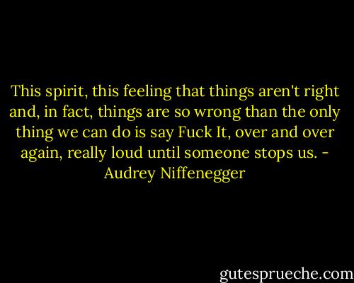 This spirit, this feeling that things aren't right and, in fact, things are so wrong than the only thing we can do is say Fuck It, over and over again, really loud until someone stops us. - Audrey Niffenegger