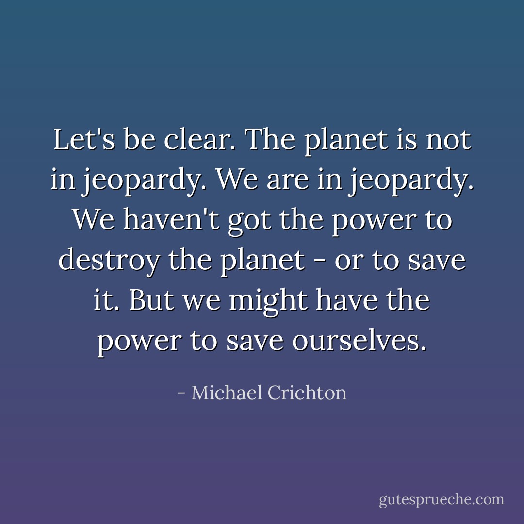 Let's be clear. The planet is not in jeopardy. We are in jeopardy. We haven't got the power to destroy the planet - or to save it. But we might have the power to save ourselves. - Michael Crichton
