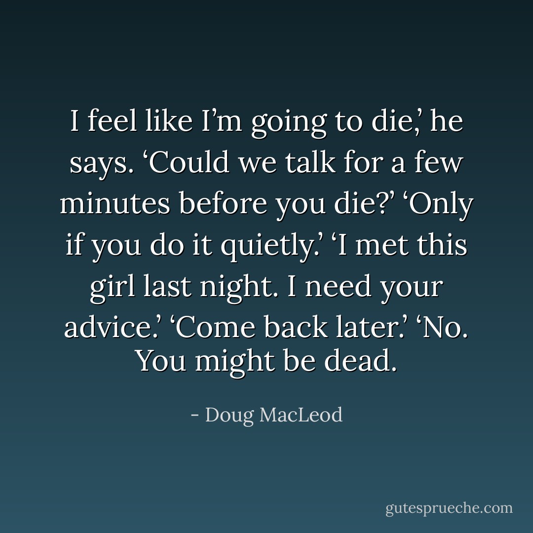 I feel like I’m going to die,’ he says.<br />‘Could we talk for a few minutes before you die?’<br />‘Only if you do it quietly.’<br />‘I met this girl last night. I need your advice.’<br />‘Come back later.’<br />‘No. You might be dead. - Doug MacLeod
