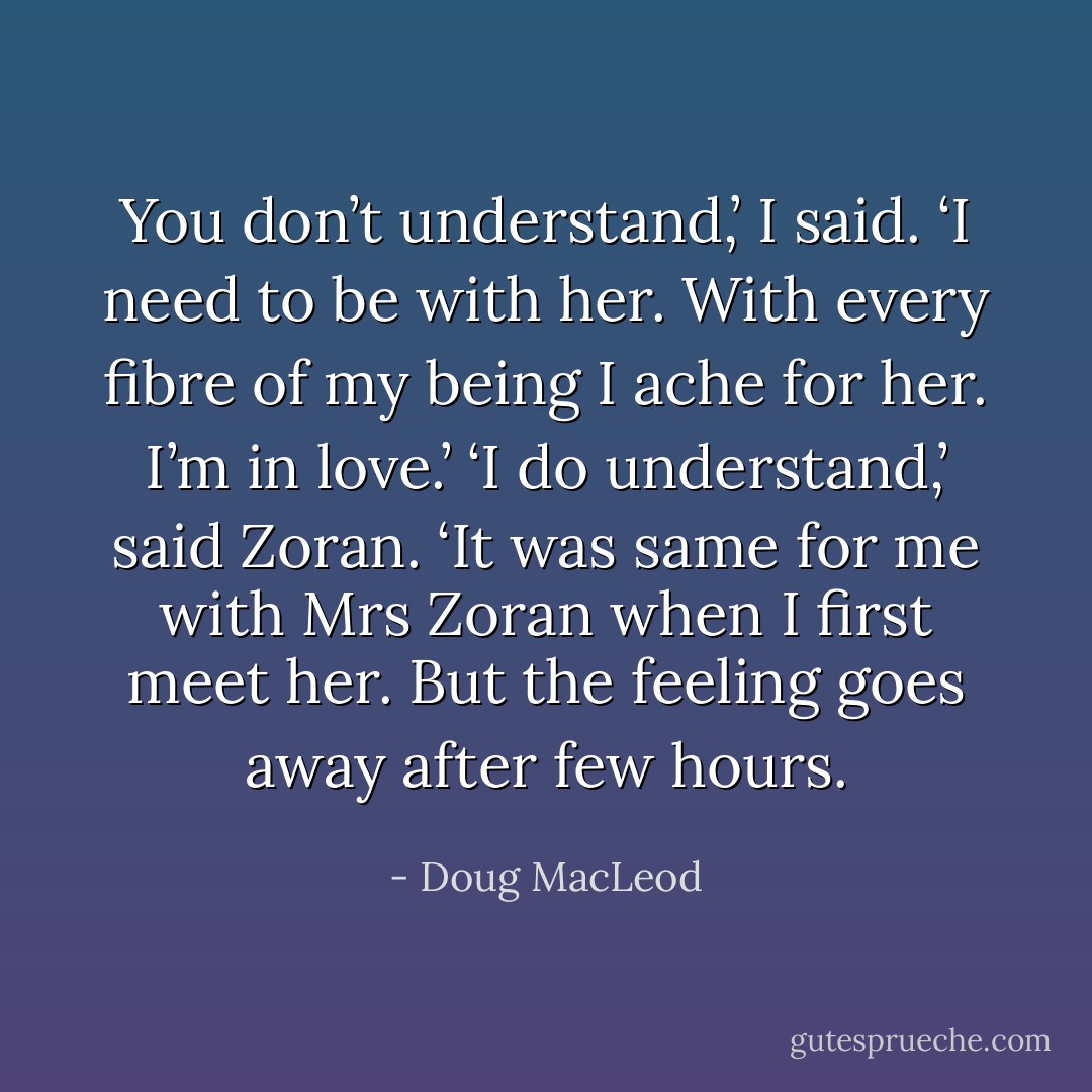 You don’t understand,’ I said. ‘I need to be with her. With every fibre of my being I ache for her. I’m in love.’<br />‘I do understand,’ said Zoran. ‘It was same for me with Mrs Zoran when I first meet her. But the feeling goes away after few hours. - Doug MacLeod