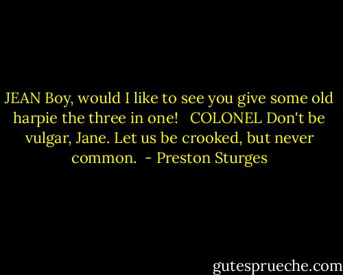 JEAN<br />Boy, would I like to see you give some old harpie the three in one! <br /><br />COLONEL<br />Don't be vulgar, Jane. Let us be crooked, but never common.  - Preston Sturges