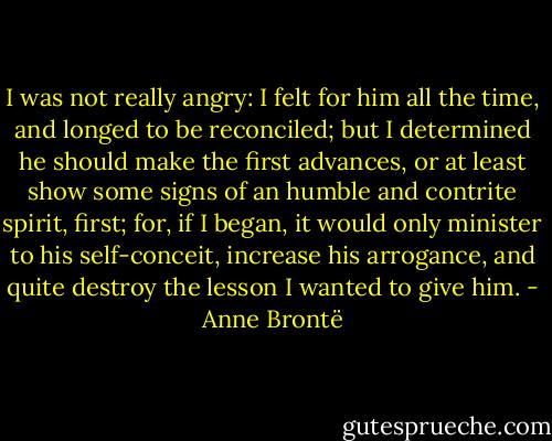 I was not really angry: I felt for him all the time, and longed to be reconciled; but I determined he should make the first advances, or at least show some signs of an humble and contrite spirit, first; for, if I began, it would only minister to his self-conceit, increase his arrogance, and quite destroy the lesson I wanted to give him. - Anne Brontë