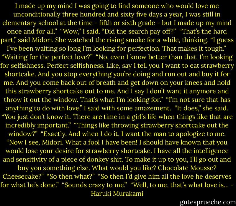 I made up my mind I was going to find someone who would love me unconditionally three hundred and sixty five days a year, I was still in elementary school at the time - fifth or sixth grade - but I made up my mind once and for all.”<br /><br />“Wow,” I said. “Did the search pay off?”<br /><br />“That’s the hard part,” said Midori. She watched the rising smoke for a while, thinking. “I guess I’ve been waiting so long I’m looking for perfection. That makes it tough.”<br /><br />“Waiting for the perfect love?”<br /><br />“No, even I know better than that. I’m looking for selfishness. Perfect selfishness. Like, say I tell you I want to eat strawberry shortcake. And you stop everything you’re doing and run out and buy it for me. And you come back out of breath and get down on your knees and hold this strawberry shortcake out to me. And I say I don’t want it anymore and throw it out the window. That’s what I’m looking for.”<br /><br />“I’m not sure that has anything to do with love,” I said with some amazement.<br /><br />“It does,” she said. “You just don’t know it. There are time in a girl’s life when things like that are incredibly important.”<br /><br />“Things like throwing strawberry shortcake out the window?”<br /><br />“Exactly. And when I do it, I want the man to apologize to me. “Now I see, Midori. What a fool I have been! I should have known that you would lose your desire for strawberry shortcake. I have all the intelligence and sensitivity of a piece of donkey shit. To make it up to you, I’ll go out and buy you something else. What would you like? Chocolate Mousse? Cheesecake?”<br /><br />“So then what?”<br /><br />“So then I’d give him all the love he deserves for what he’s done.”<br /><br />“Sounds crazy to me.”<br /><br />“Well, to me, that’s what love is… - Haruki Murakami