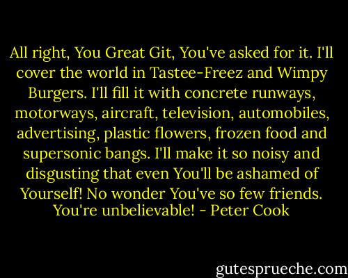All right, You Great Git, You've asked for it. I'll cover the world in Tastee-Freez and Wimpy Burgers. I'll fill it with concrete runways, motorways, aircraft, television, automobiles, advertising, plastic flowers, frozen food and supersonic bangs. I'll make it so noisy and disgusting that even You'll be ashamed of Yourself! No wonder You've so few friends. You're unbelievable! - Peter Cook
