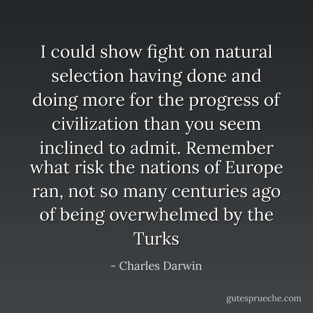 I could show fight on natural selection having done and doing more for the progress of civilization than you seem inclined to admit. Remember what risk the nations of Europe ran, not so many centuries ago of being overwhelmed by the Turks - Charles Darwin