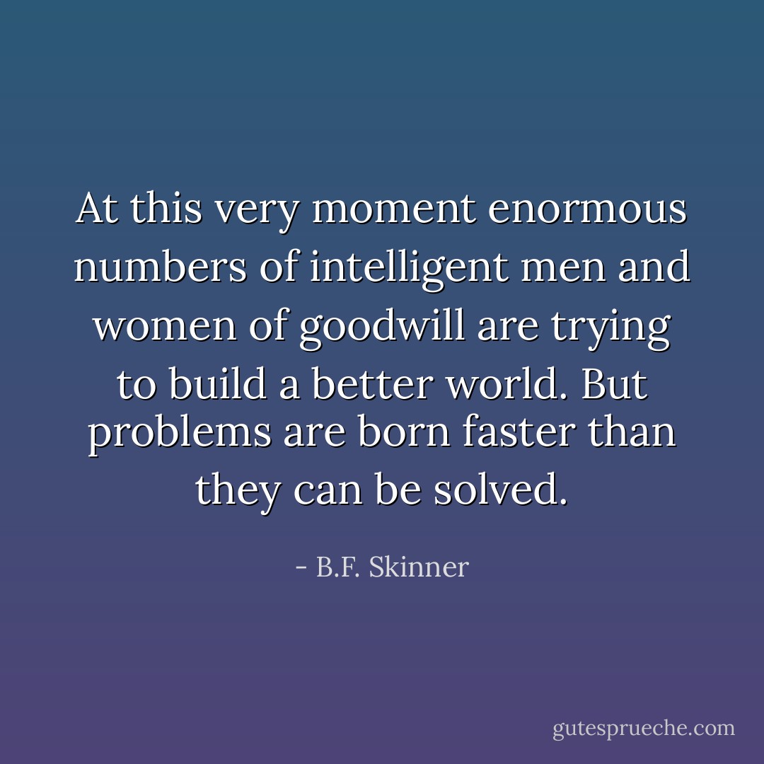 At this very moment enormous numbers of intelligent men and women of goodwill are trying to build a better world. But problems are born faster than they can be solved. - B.F. Skinner