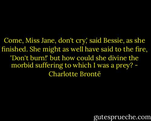Come, Miss Jane, don't cry,' said Bessie, as she finished. She might as well have said to the fire, 'Don't burn!' but how could she divine the morbid suffering to which I was a prey? - Charlotte Brontë