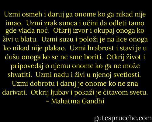 Uzmi osmeh i<br />daruj ga onome ko ga nikad nije imao.<br /><br />Uzmi zrak sunca i<br />učini da odleti tamo gde vlada noć.<br /><br />Otkrij izvor i<br />okupaj onoga ko živi u blatu.<br /><br />Uzmi suzu i<br />položi je na lice onoga ko nikad nije plakao.<br /><br />Uzmi hrabrost i<br />stavi je u dušu onoga ko se ne sme boriti.<br /><br />Otkrij život i<br />pripovedaj o njemu onome ko ga ne može shvatiti.<br /><br />Uzmi nadu i<br />živi u njenoj svetlosti.<br /><br />Uzmi dobrotu i<br />daruj je onome ko ne zna darivati.<br /><br />Otkrij ljubav i<br />pokaži je čitavom svetu. - Mahatma Gandhi