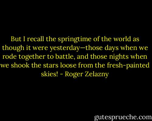 But I recall the springtime of the world as though it were yesterday—those days when we rode together to battle, and those nights when we shook the stars loose from the fresh-painted skies! - Roger Zelazny
