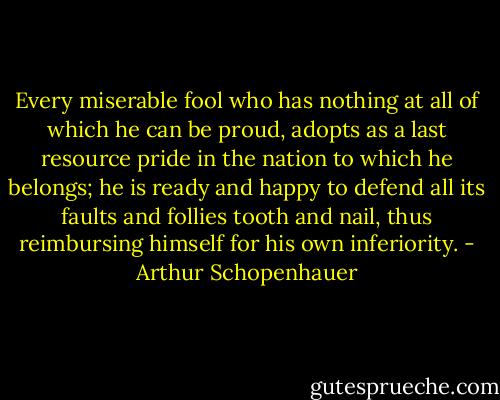 Every miserable fool who has nothing at all of which he can be proud, adopts as a last resource pride in the nation to which he belongs; he is ready and happy to defend all its faults and follies tooth and nail, thus reimbursing himself for his own inferiority. - Arthur Schopenhauer
