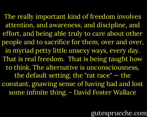 The really important kind of freedom involves attention, and awareness, and discipline, and effort, and being able truly to care about other people and to sacrifice for them, over and over, in myriad petty little unsexy ways, every day.<br />That is real freedom. <br />That is being taught how to think.<br />The alternative is unconsciousness, the default setting, the "rat race" — the constant, gnawing sense of having had and lost some infinite thing. - David Foster Wallace