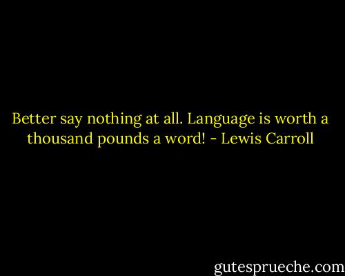 Better say nothing at all. Language is worth a thousand pounds a word! - Lewis Carroll