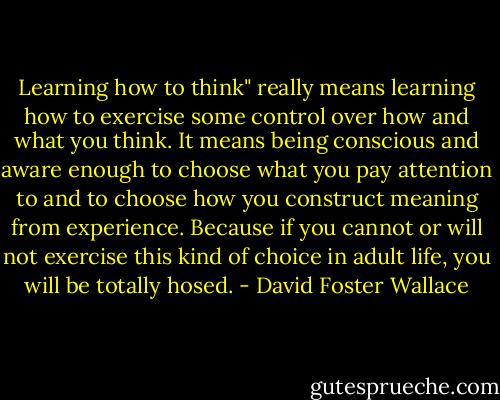 Learning how to think" really means learning how to exercise some control over how and what you think.<br />It means being conscious and aware enough to choose what you pay attention to and to choose how you construct meaning from experience.<br />Because if you cannot or will not exercise this kind of choice in adult life, you will be totally hosed. - David Foster Wallace