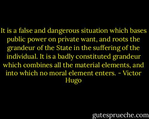 It is a false and dangerous situation which bases public power on private want, and roots the grandeur of the State in the suffering of the individual. It is a badly constituted grandeur which combines all the material elements, and into which no moral element enters. - Victor Hugo