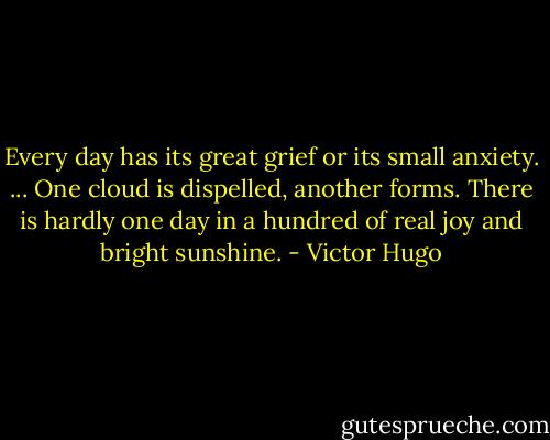 Every day has its great grief or its small anxiety. ... One cloud is dispelled, another forms. There is hardly one day in a hundred of real joy and bright sunshine. - Victor Hugo