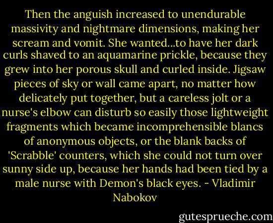 Then the anguish increased to unendurable massivity and nightmare dimensions, making her scream and vomit. She wanted...to have her dark curls shaved to an aquamarine prickle, because they grew into her porous skull and curled inside. Jigsaw pieces of sky or wall came apart, no matter how delicately put together, but a careless jolt or a nurse's elbow can disturb so easily those lightweight fragments which became incomprehensible blancs of anonymous objects, or the blank backs of 'Scrabble' counters, which she could not turn over sunny side up, because her hands had been tied by a male nurse with Demon's black eyes. - Vladimir Nabokov