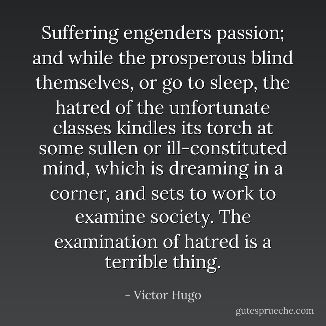 Suffering engenders passion; and while the prosperous blind themselves, or go to sleep, the hatred of the unfortunate classes kindles its torch at some sullen or ill-constituted mind, which is dreaming in a corner, and sets to work to examine society. The examination of hatred is a terrible thing. - Victor Hugo