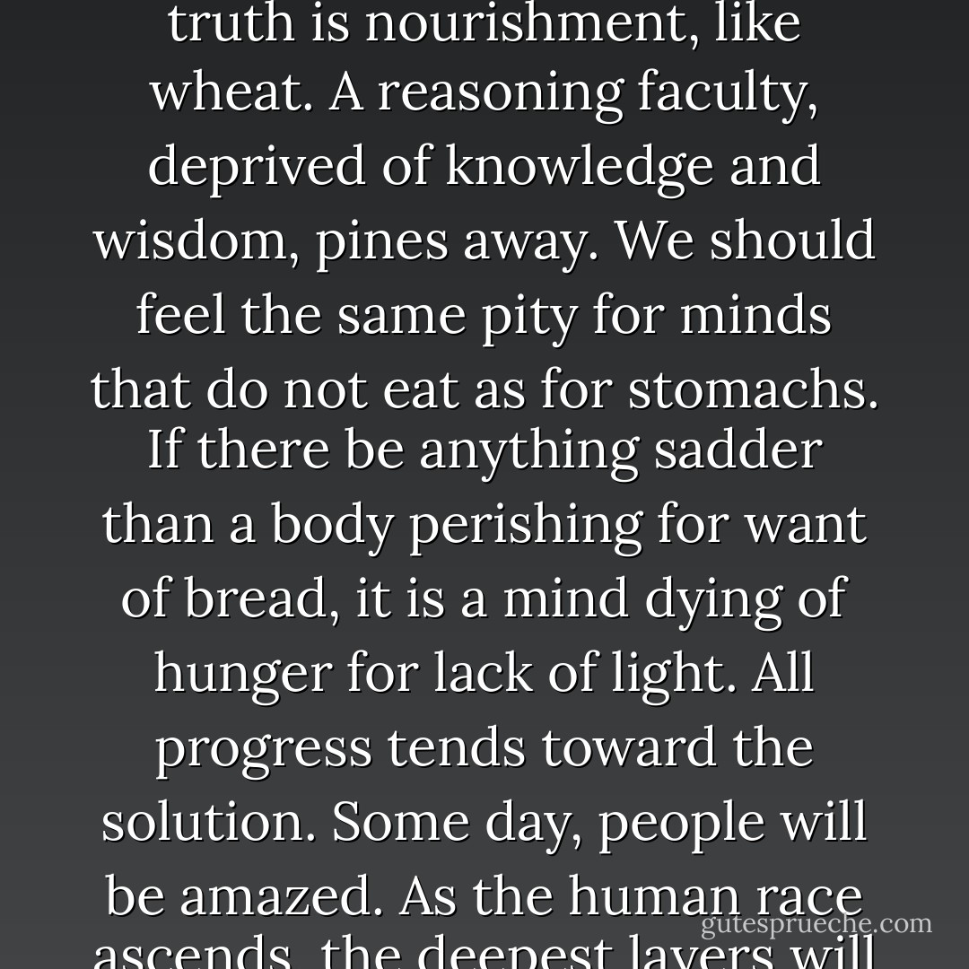 Intellectual and moral growth is no less indispensable than material improvement. Knowledge is a viaticum. Though is a prime necessity; truth is nourishment, like wheat. A reasoning faculty, deprived of knowledge and wisdom, pines away. We should feel the same pity for minds that do not eat as for stomachs. If there be anything sadder than a body perishing for want of bread, it is a mind dying of hunger for lack of light. All progress tends toward the solution. Some day, people will be amazed. As the human race ascends, the deepest layers will naturally emerge from the zone of distress. The effacement of wretchedness will be effected by a simple elevation level. - Victor Hugo