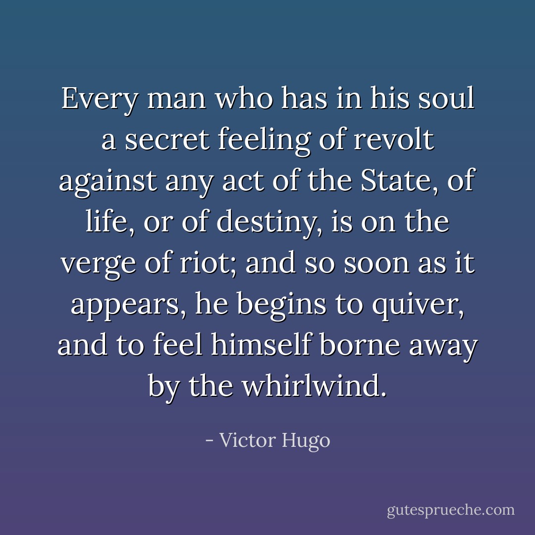 Every man who has in his soul a secret feeling of revolt against any act of the State, of life, or of destiny, is on the verge of riot; and so soon as it appears, he begins to quiver, and to feel himself borne away by the whirlwind. - Victor Hugo