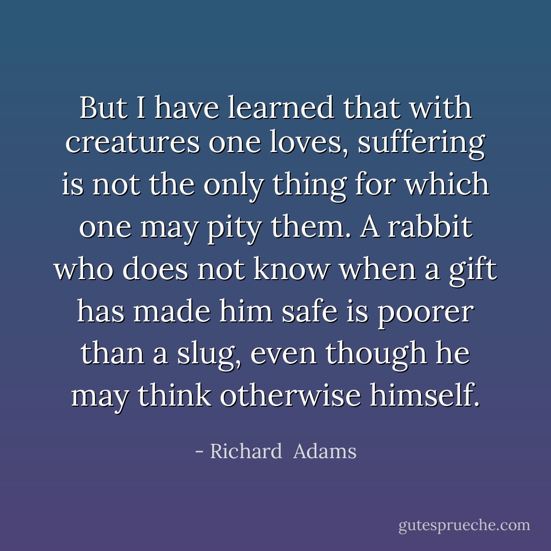 But I have learned that with creatures one loves, suffering is not the only thing for which one may pity them. A rabbit who does not know when a gift has made him safe is poorer than a slug, even though he may think otherwise himself. - Richard  Adams