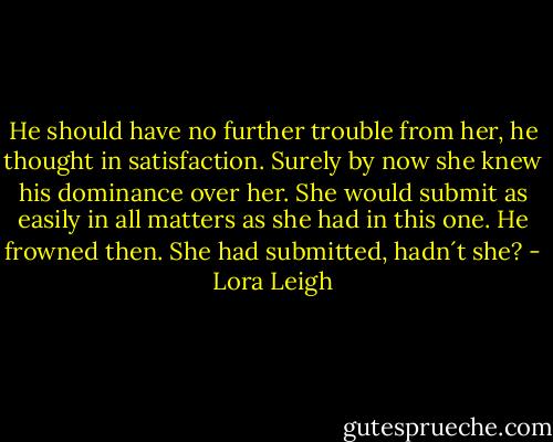 He should have no further trouble from her, he thought in satisfaction. Surely by now she knew his dominance over her. She would submit as easily in all matters as she had in this one.<br />He frowned then. She had submitted, hadn´t she? - Lora Leigh