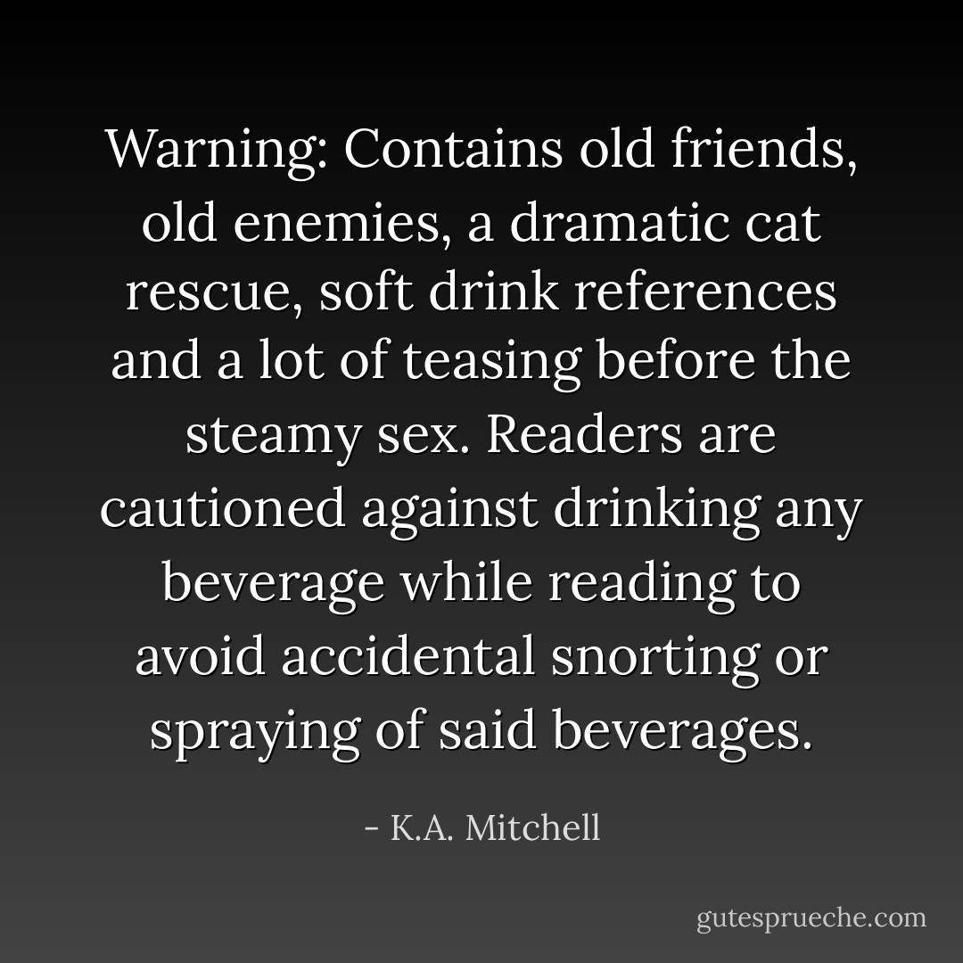 Warning: Contains old friends, old enemies, a dramatic cat rescue, soft drink references and a lot of teasing before the steamy sex. Readers are cautioned against drinking any beverage while reading to avoid accidental snorting or spraying of said beverages. - K.A. Mitchell