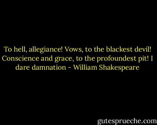 To hell, allegiance! Vows, to the blackest devil!<br />Conscience and grace, to the profoundest pit!<br />I dare damnation - William Shakespeare