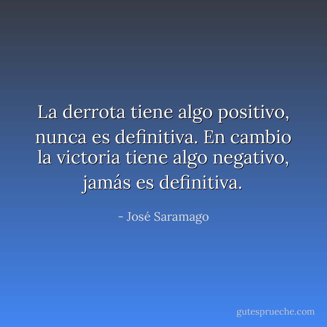 La derrota tiene algo positivo, nunca es definitiva. En cambio la victoria tiene algo negativo, jamás es definitiva. - José Saramago