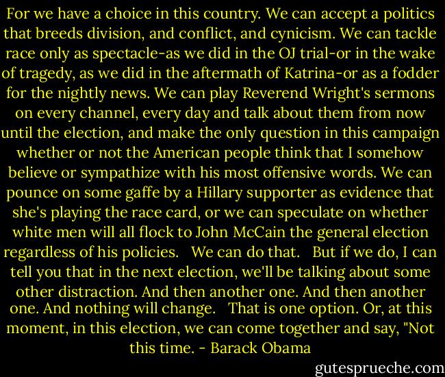 For we have a choice in this country. We can accept a politics that breeds division, and conflict, and cynicism. We can tackle race only as spectacle-as we did in the OJ trial-or in the wake of tragedy, as we did in the aftermath of Katrina-or as a fodder for the nightly news. We can play Reverend Wright's sermons on every channel, every day and talk about them from now until the election, and make the only question in this campaign whether or not the American people think that I somehow believe or sympathize with his most offensive words. We can pounce on some gaffe by a Hillary supporter as evidence that she's playing the race card, or we can speculate on whether white men will all flock to John McCain the general election regardless of his policies. <br /><br />We can do that. <br /><br />But if we do, I can tell you that in the next election, we'll be talking about some other distraction. And then another one. And then another one. And nothing will change. <br /><br />That is one option. Or, at this moment, in this election, we can come together and say, "Not this time. - Barack Obama