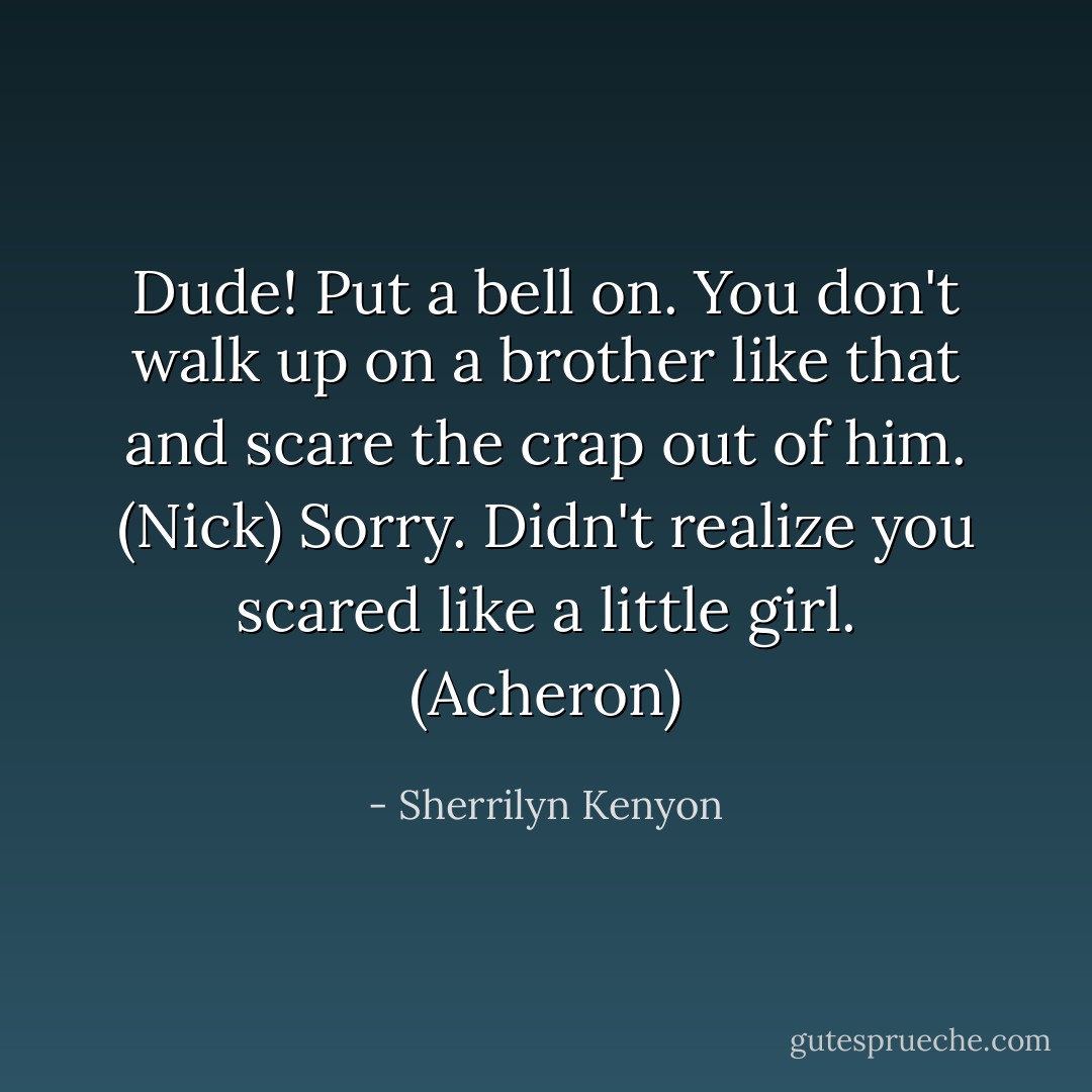 Dude! Put a bell on. You don't walk up on a brother like that and scare the crap out of him. (Nick)<br />Sorry. Didn't realize you scared like a little girl. (Acheron) - Sherrilyn Kenyon